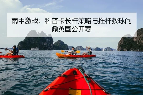 雨中激战：科普卡长杆策略与推杆救球问鼎英国公开赛